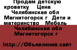 Продам детскую кроватку. › Цена ­ 3 500 - Челябинская обл., Магнитогорск г. Дети и материнство » Мебель   . Челябинская обл.,Магнитогорск г.